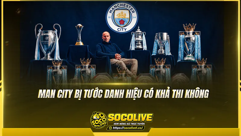 Man City bị tước danh hiệu có khả thi không Man City bị tước danh hiệu có khả thi không